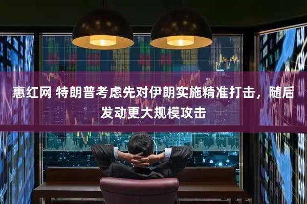 惠红网 特朗普考虑先对伊朗实施精准打击，随后发动更大规模攻击