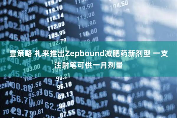 壹策略 礼来推出Zepbound减肥药新剂型 一支注射笔可供一月剂量