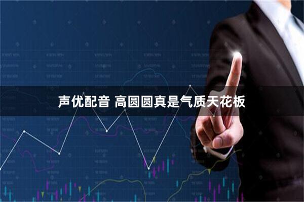 声优配音 高圆圆真是气质天花板