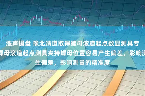 涨声操盘 豫北靖道取得螺母滚道起点数显测具专利，解决了螺母滚道起点测具夹持螺母位置容易产生偏差，影响测量的精准度
