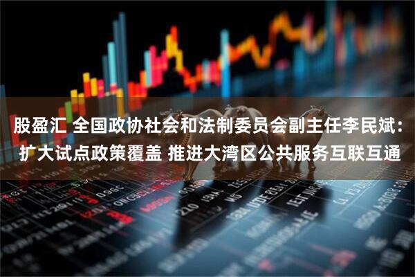 股盈汇 全国政协社会和法制委员会副主任李民斌： 扩大试点政策覆盖 推进大湾区公共服务互联互通