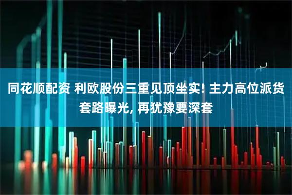 同花顺配资 利欧股份三重见顶坐实! 主力高位派货套路曝光, 再犹豫要深套
