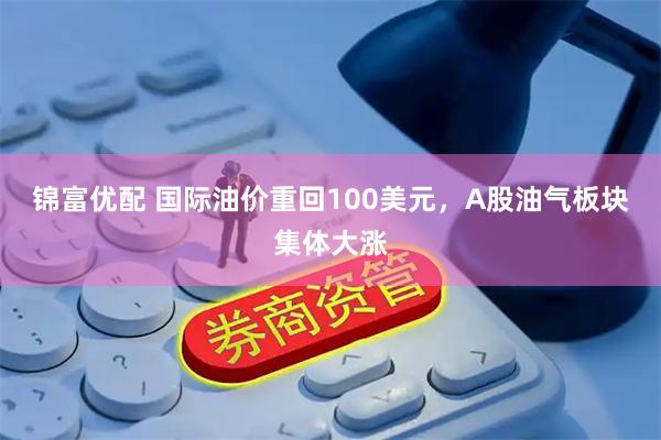 锦富优配 国际油价重回100美元，A股油气板块集体大涨