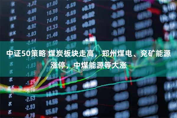 中证50策略 煤炭板块走高,郑州煤电、兖矿能源涨停,中煤能源等大涨