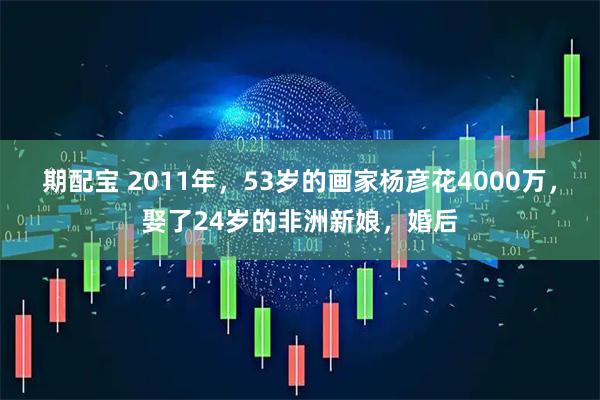 期配宝 2011年，53岁的画家杨彦花4000万，娶了24岁的非洲新娘，婚后