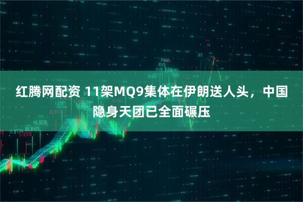 红腾网配资 11架MQ9集体在伊朗送人头，中国隐身天团已全面碾压