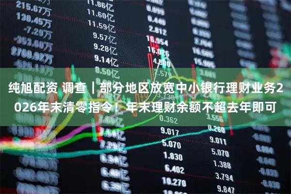 纯旭配资 调查｜部分地区放宽中小银行理财业务2026年末清零指令！年末理财余额不超去年即可
