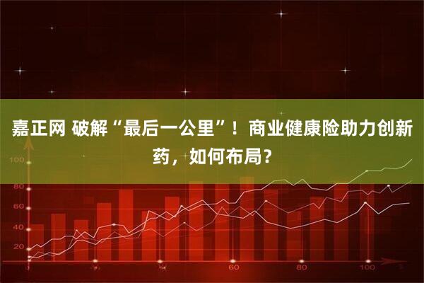 嘉正网 破解“最后一公里”!商业健康险助力创新药,如何布局?