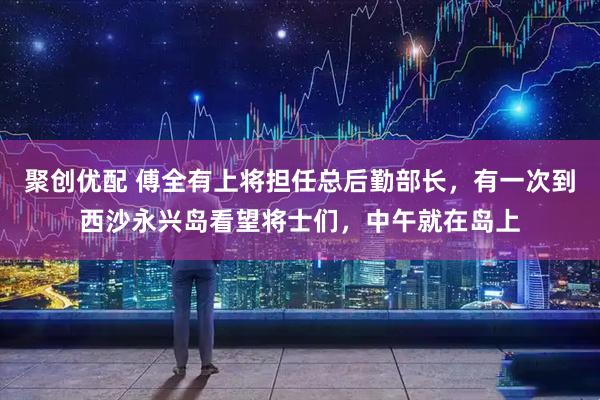 聚创优配 傅全有上将担任总后勤部长，有一次到西沙永兴岛看望将士们，中午就在岛上