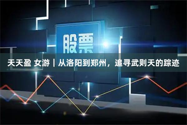 天天盈 女游|从洛阳到郑州,追寻武则天的踪迹