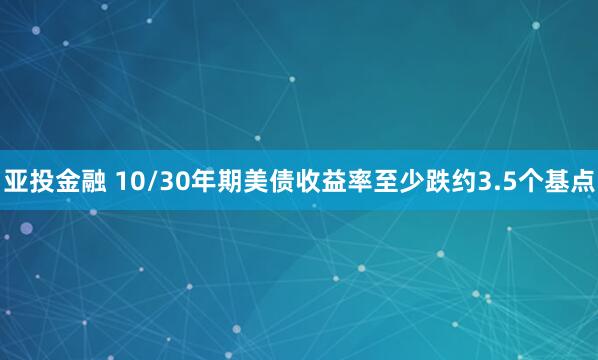 亚投金融 10/30年期美债收益率至少跌约3.5个基点