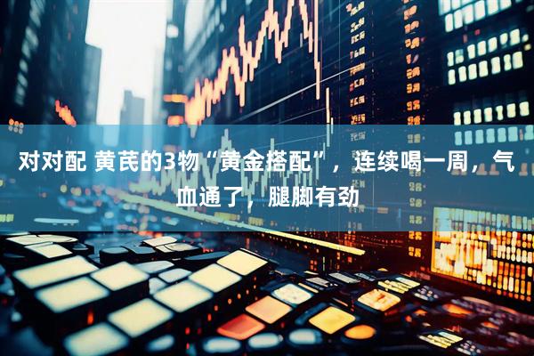 对对配 黄芪的3物“黄金搭配”，连续喝一周，气血通了，腿脚有劲