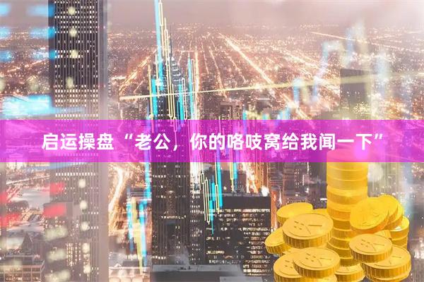 启运操盘 “老公，你的咯吱窝给我闻一下”