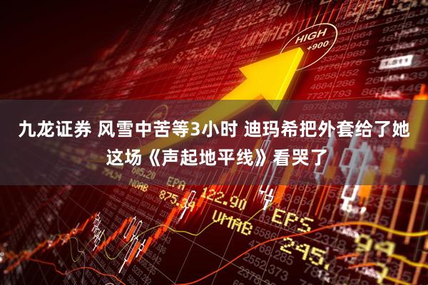 九龙证券 风雪中苦等3小时 迪玛希把外套给了她 这场《声起地平线》看哭了