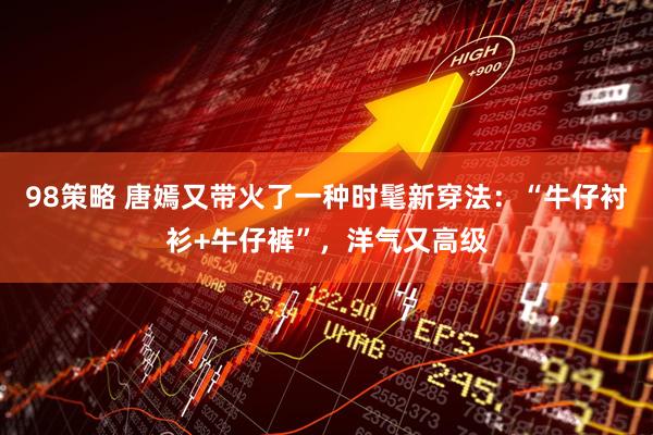 98策略 唐嫣又带火了一种时髦新穿法：“牛仔衬衫+牛仔裤”，洋气又高级