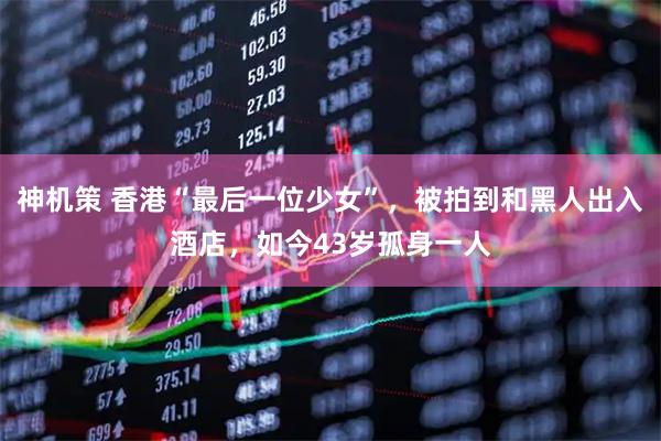 神机策 香港“最后一位少女”，被拍到和黑人出入酒店，如今43岁孤身一人