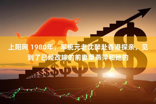 上阳网 1980年,军统元老沈醉赴香港探亲,见到了已经改嫁的前妻粟燕萍和她的