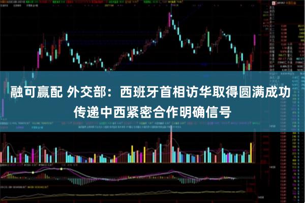 融可赢配 外交部：西班牙首相访华取得圆满成功 传递中西紧密合作明确信号