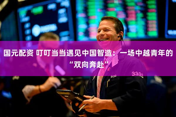 国元配资 叮叮当当遇见中国智造：一场中越青年的“双向奔赴”