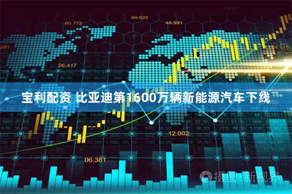 宝利配资 比亚迪第1600万辆新能源汽车下线