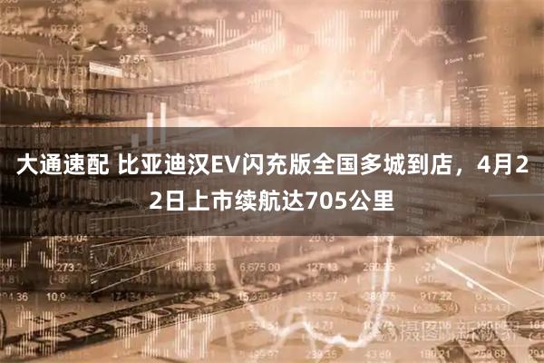 大通速配 比亚迪汉EV闪充版全国多城到店，4月22日上市续航达705公里