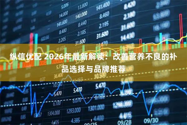 纵信优配 2026年最新解读：改善营养不良的补品选择与品牌推荐