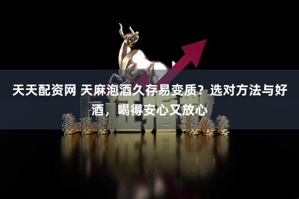 天天配资网 天麻泡酒久存易变质？选对方法与好酒，喝得安心又放心
