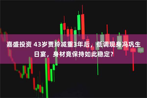嘉盛投资 43岁贾玲减重3年后，低调现身冯巩生日宴，身材竟保持如此稳定？