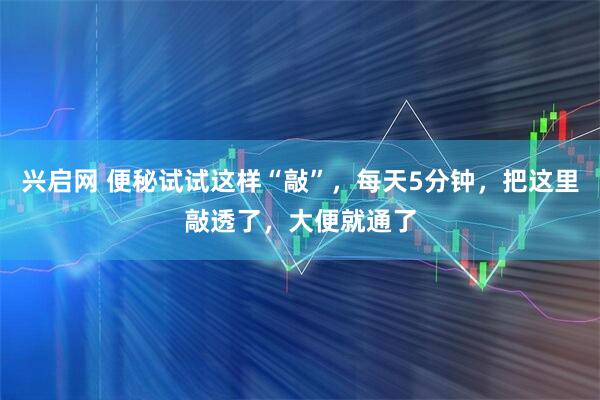 兴启网 便秘试试这样“敲”，每天5分钟，把这里敲透了，大便就通了