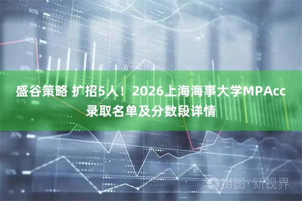 盛谷策略 扩招5人！2026上海海事大学MPAcc录取名单及分数段详情