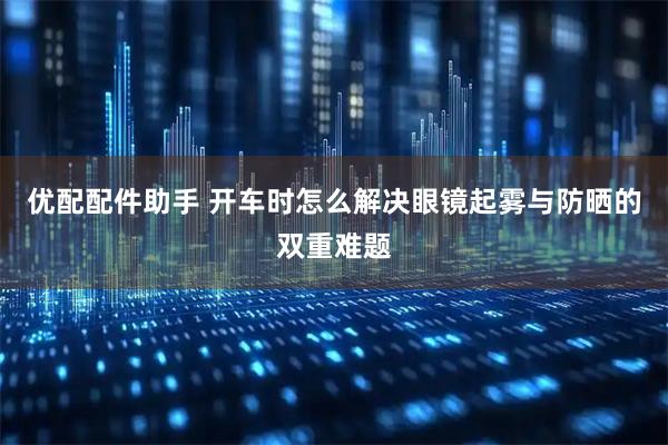 优配配件助手 开车时怎么解决眼镜起雾与防晒的双重难题