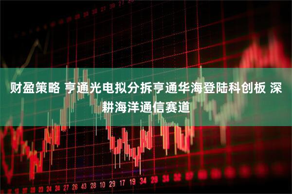 财盈策略 亨通光电拟分拆亨通华海登陆科创板 深耕海洋通信赛道