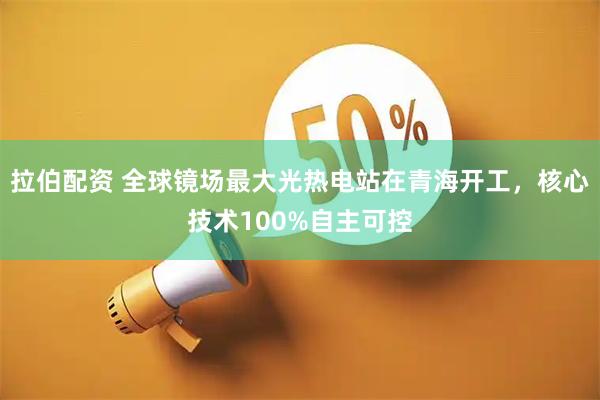 拉伯配资 全球镜场最大光热电站在青海开工，核心技术100%自主可控