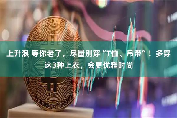 上升浪 等你老了，尽量别穿“T恤、吊带”！多穿这3种上衣，会更优雅时尚