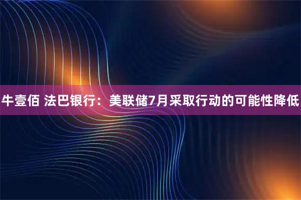 牛壹佰 法巴银行：美联储7月采取行动的可能性降低