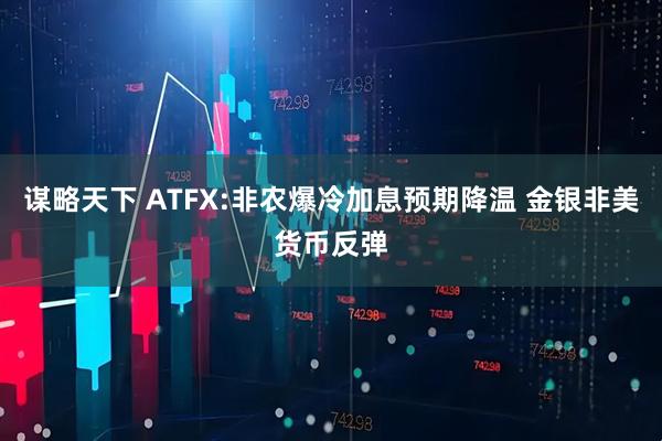 谋略天下 ATFX:非农爆冷加息预期降温 金银非美货币反弹