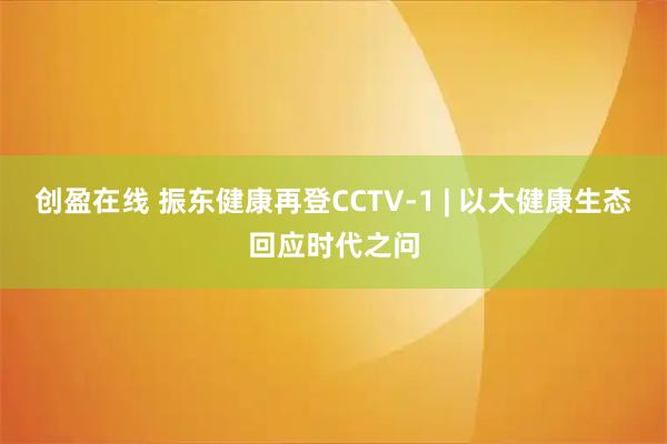 创盈在线 振东健康再登CCTV-1 | 以大健康生态回应时代之问