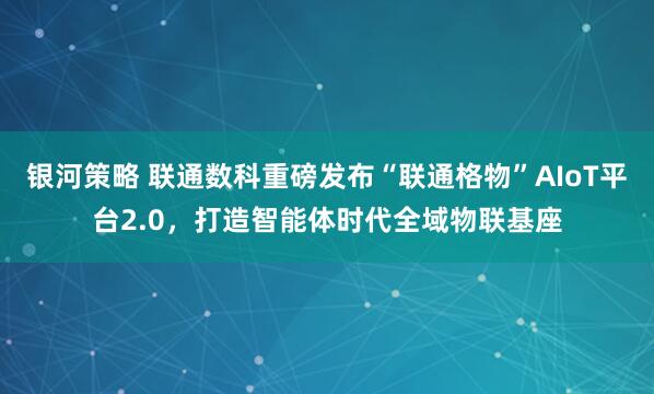 银河策略 联通数科重磅发布“联通格物”AIoT平台2.0，打造智能体时代全域物联基座