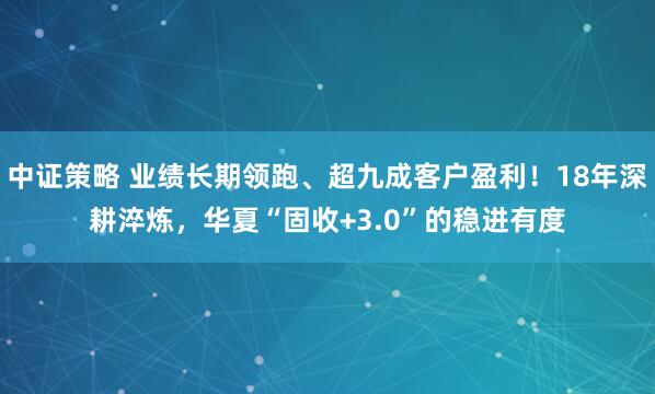 中证策略 业绩长期领跑、超九成客户盈利！18年深耕淬炼，华夏“固收+3.0”的稳进有度