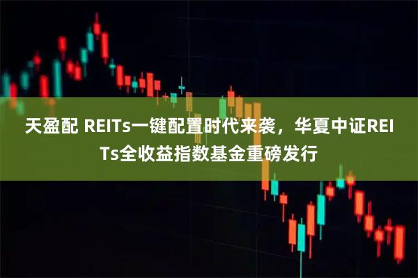 天盈配 REITs一键配置时代来袭，华夏中证REITs全收益指数基金重磅发行