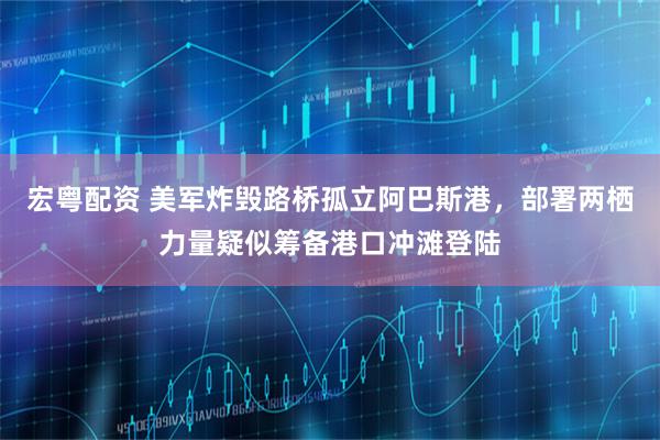 宏粤配资 美军炸毁路桥孤立阿巴斯港,部署两栖力量疑似筹备港口冲滩登陆