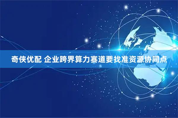 奇侠优配 企业跨界算力赛道要找准资源协同点