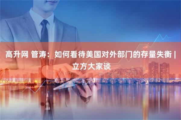 高升网 管涛：如何看待美国对外部门的存量失衡 | 立方大家谈