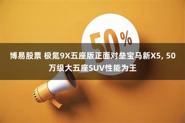 博易股票 极氪9X五座版正面对垒宝马新X5, 50万级大五座SUV性能为王