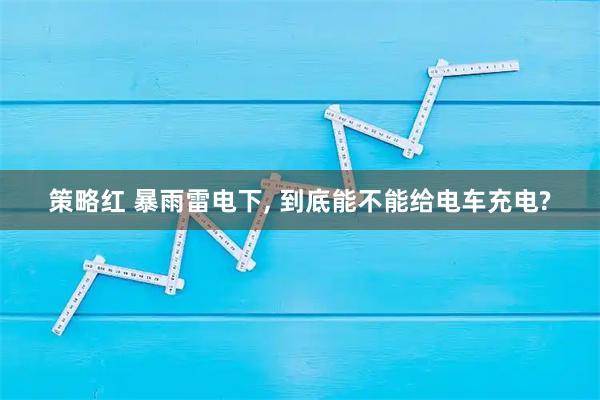 策略红 暴雨雷电下, 到底能不能给电车充电?
