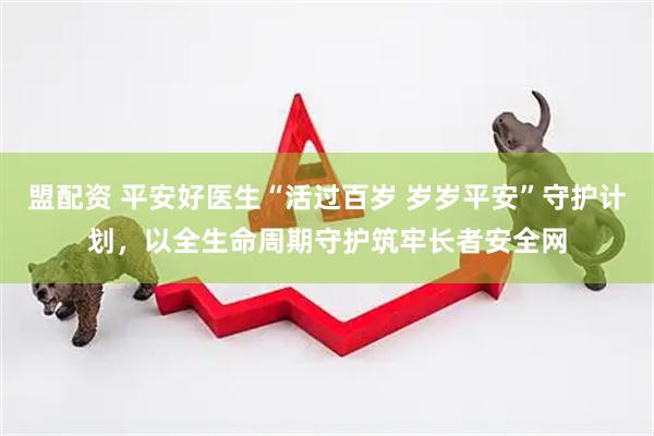 盟配资 平安好医生“活过百岁 岁岁平安”守护计划，以全生命周期守护筑牢长者安全网