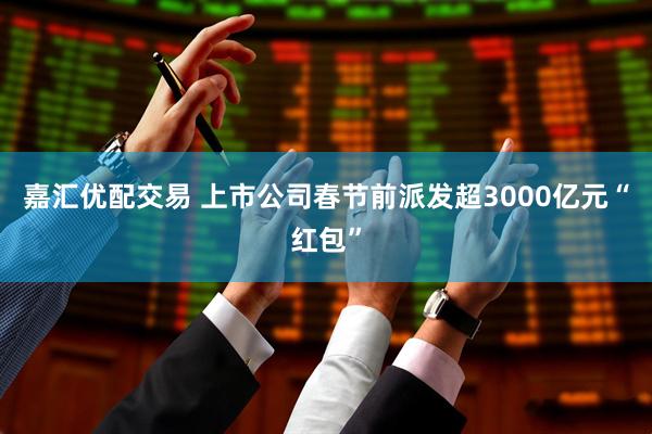 嘉汇优配交易 上市公司春节前派发超3000亿元“红包”