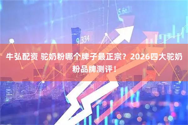 牛弘配资 驼奶粉哪个牌子最正宗？2026四大驼奶粉品牌测评！