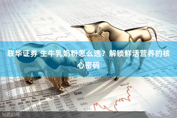 联华证券 生牛乳奶粉怎么选？解锁鲜活营养的核心密码