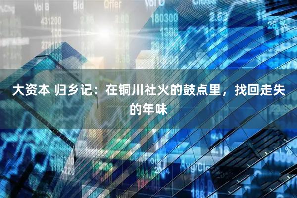 大资本 归乡记：在铜川社火的鼓点里，找回走失的年味